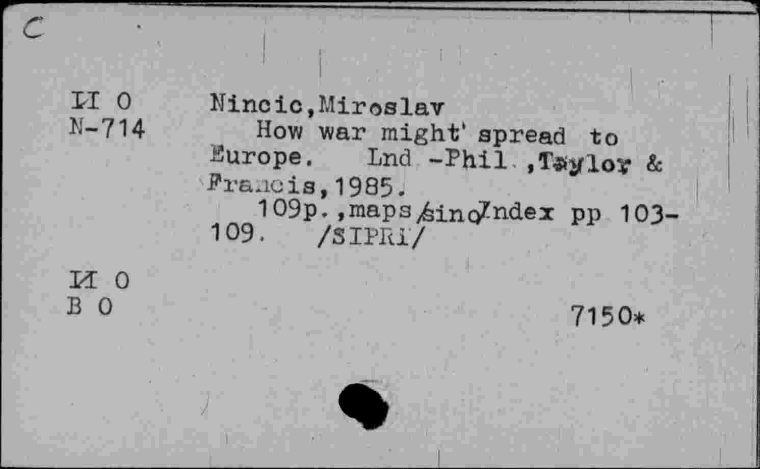 ﻿и о
N-714
Nineic »Miroslav
How war might' spread to
Europe. Lnd -Phil ,T«yloy & Prancis,1985.
109p. »maps/sinc/ndex pp 103
109.	/31РН1/
И 0
В О
7150*